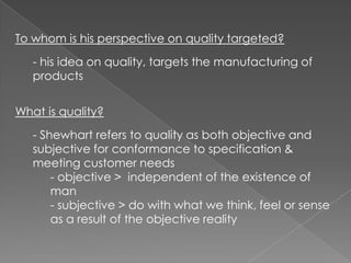 To whom is his perspective on quality targeted?

   - his idea on quality, targets the manufacturing of
   products


What is quality?
   - Shewhart refers to quality as both objective and
   subjective for conformance to specification &
   meeting customer needs
       - objective > independent of the existence of
       man
       - subjective > do with what we think, feel or sense
       as a result of the objective reality
 