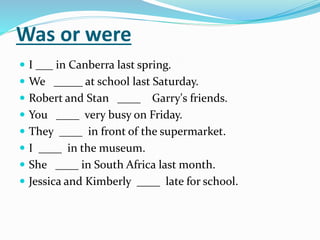 Was or were
 I ___ in Canberra last spring.
 We _____ at school last Saturday.
 Robert and Stan ____ Garry's friends.
 You ____ very busy on Friday.
 They ____ in front of the supermarket.
 I ____ in the museum.
 She ____ in South Africa last month.
 Jessica and Kimberly ____ late for school.
 