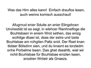   Was das Hirn alles kann!  Einfach drauflos lesen, auch wenns komisch ausschaut! Afugrnud enier Sduite an enier Elingshcen Unvirestiät ist es eagl, in wlehcer Rienhnelfoge die Bcuhtsbaen in eniem Wrot sethen, das enizg wcihitge dbaei ist, dsas der estre und lzete Bcuhtsbae am rcihgiten Paltz snid. Der Rset knan ttolaer Bölsdinn sien, und du knasnt es torztedm onhe Porbelme lseen. Das ghet dseahlb, wiel wir nchit Bcuhtsbae für Bcuhtsbae enizlen lseen, snodren Wröetr als Gnaezs. 
