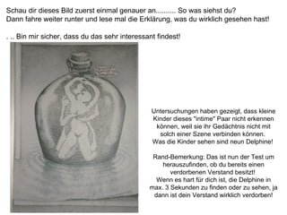 Schau dir dieses Bild zuerst einmal genauer an.......... So was siehst du?  Dann fahre weiter runter und lese mal die Erklärung, was du wirklich gesehen hast!  . .. Bin mir sicher, dass du das sehr interessant findest!   Untersuchungen haben gezeigt, dass kleine Kinder dieses "intime" Paar nicht erkennen können, weil sie ihr Gedächtnis nicht mit solch einer Szene verbinden können.  Was die Kinder sehen sind neun Delphine!  Rand-Bemerkung: Das ist nun der Test um herauszufinden, ob du bereits einen verdorbenen Verstand besitzt!  Wenn es hart für dich ist, die Delphine in max. 3 Sekunden zu finden oder zu sehen, ja dann ist dein Verstand wirklich verdorben! 