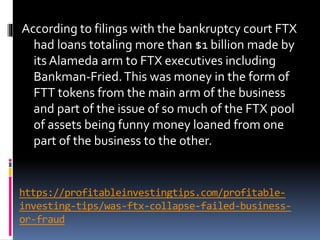 https://profitableinvestingtips.com/profitable-
investing-tips/was-ftx-collapse-failed-business-
or-fraud
According to filings with the bankruptcy court FTX
had loans totaling more than $1 billion made by
its Alameda arm to FTX executives including
Bankman-Fried.This was money in the form of
FTT tokens from the main arm of the business
and part of the issue of so much of the FTX pool
of assets being funny money loaned from one
part of the business to the other.
 