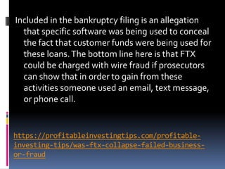 https://profitableinvestingtips.com/profitable-
investing-tips/was-ftx-collapse-failed-business-
or-fraud
Included in the bankruptcy filing is an allegation
that specific software was being used to conceal
the fact that customer funds were being used for
these loans.The bottom line here is that FTX
could be charged with wire fraud if prosecutors
can show that in order to gain from these
activities someone used an email, text message,
or phone call.
 