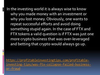 https://profitableinvestingtips.com/profitable-
investing-tips/was-ftx-collapse-failed-business-
or-fraud
In the investing world it is always wise to know
why you made money with an investment or
why you lost money. Obviously, one wants to
repeat successful efforts and avoid doing
something stupid again. In the case of FTX and
FTX tokens a valid question is if FTX was just one
more crypto business that was over-leveraged
and betting that crypto would always go up.
 