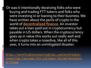 https://profitableinvestingtips.com/profitable-
investing-tips/was-ftx-collapse-failed-business-
or-fraud
Or was it intentionally deceiving folks who were
buying and trading FTT tokens and folks who
were investing in or loaning to their business. We
have written about the perils of crypto in the
world of decentralized finance. An investor
takes out a loan paid out in cryptocurrency but
payable in US dollars. When the cryptocurrency
goes up in value this works out really well and
when crypto takes a nosedive, like all of this
year, it turns into an unmitigated disaster.
 