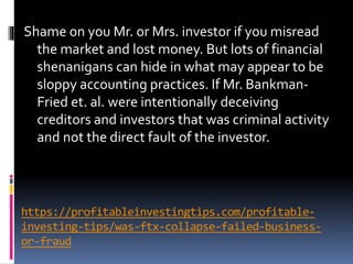 https://profitableinvestingtips.com/profitable-
investing-tips/was-ftx-collapse-failed-business-
or-fraud
Shame on you Mr. or Mrs. investor if you misread
the market and lost money. But lots of financial
shenanigans can hide in what may appear to be
sloppy accounting practices. If Mr. Bankman-
Fried et. al. were intentionally deceiving
creditors and investors that was criminal activity
and not the direct fault of the investor.
 