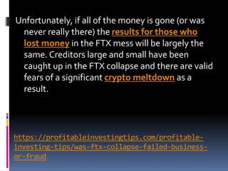 https://profitableinvestingtips.com/profitable-
investing-tips/was-ftx-collapse-failed-business-
or-fraud
Unfortunately, if all of the money is gone (or was
never really there) the results for those who
lost money in the FTX mess will be largely the
same. Creditors large and small have been
caught up in the FTX collapse and there are valid
fears of a significant crypto meltdown as a
result.
 