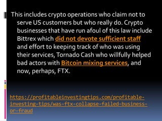 https://profitableinvestingtips.com/profitable-
investing-tips/was-ftx-collapse-failed-business-
or-fraud
This includes crypto operations who claim not to
serve US customers but who really do. Crypto
businesses that have run afoul of this law include
Bittrex which did not devote sufficient staff
and effort to keeping track of who was using
their services,Tornado Cash who willfully helped
bad actors with Bitcoin mixing services, and
now, perhaps, FTX.
 