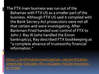 https://profitableinvestingtips.com/profitable-
investing-tips/was-ftx-collapse-failed-business-
or-fraud
The FTX main business was run out of the
Bahamas with FTX US as a smaller part of the
business. Although FTX US said it complied with
the Bank SecrecyAct prosecutors were not all
that certain and were investigating. After
Bankman-Fried handed over control of FTX to
John J. Ray III (who handled the Enron
bankruptcy), Ray described FTX bookkeeping as
“a complete absence of trustworthy financial
information.”
 