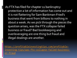 https://profitableinvestingtips.com/profitable-
investing-tips/was-ftx-collapse-failed-business-
or-fraud
As FTX has filed for chapter 11 bankruptcy
protection a lot of information has come out and
it is not flattering for Sam Bankman-Fried’s
business that went from billions to nothing in
about a week. As we pick through the pieces the
question arises, was the FTX collapse failed
business or fraud? Bad bookkeeping and
overleveraging are one thing but fraud and
illegal dealings are another.
 