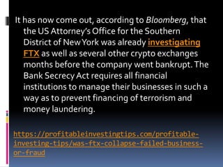 https://profitableinvestingtips.com/profitable-
investing-tips/was-ftx-collapse-failed-business-
or-fraud
It has now come out, according to Bloomberg, that
the US Attorney’s Office for the Southern
District of NewYork was already investigating
FTX as well as several other crypto exchanges
months before the company went bankrupt.The
Bank SecrecyAct requires all financial
institutions to manage their businesses in such a
way as to prevent financing of terrorism and
money laundering.
 