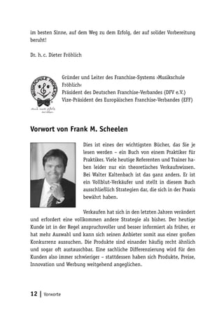 im besten Sinne, auf dem Weg zu dem Erfolg, der auf solider Vorbereitung
beruht!
Dr. h. c. Dieter Fröhlich

Gründer und Leiter des Franchise-Systems ›Musikschule
Fröhlich‹
Präsident des Deutschen Franchise-Verbandes (DFV e.V.)
Vize-Präsident des Europäischen Franchise-Verbandes (EFF)

Vorwort von Frank M. Scheelen
Dies ist eines der wichtigsten Bücher, das Sie je
lesen werden – ein Buch von einem Praktiker für
Praktiker. Viele heutige Referenten und Trainer haben leider nur ein theoretisches Verkaufswissen.
Bei Walter Kaltenbach ist das ganz anders. Er ist
ein Vollblut-Verkäufer und stellt in diesem Buch
ausschließlich Strategien dar, die sich in der Praxis
bewährt haben.
Verkaufen hat sich in den letzten Jahren verändert
und erfordert eine vollkommen andere Strategie als bisher. Der heutige
Kunde ist in der Regel anspruchsvoller und besser informiert als früher, er
hat mehr Auswahl und kann sich seinen Anbieter somit aus einer großen
Konkurrenz aussuchen. Die Produkte sind einander häufig recht ähnlich
und sogar oft austauschbar. Eine sachliche Differenzierung wird für den
Kunden also immer schwieriger – stattdessen haben sich Produkte, Preise,
Innovation und Werbung weitgehend angeglichen.

12 | Vorworte

 