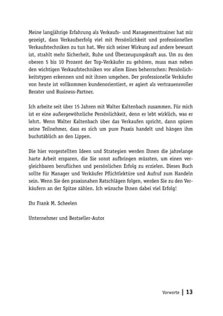 Meine langjährige Erfahrung als Verkaufs- und Managementtrainer hat mir
gezeigt, dass Verkaufserfolg viel mit Persönlichkeit und professionellen
Verkaufstechniken zu tun hat. Wer sich seiner Wirkung auf andere bewusst
ist, strahlt mehr Sicherheit, Ruhe und Überzeugungskraft aus. Um zu den
oberen 5 bis 10 Prozent der Top-Verkäufer zu gehören, muss man neben
den wichtigen Verkaufstechniken vor allem Eines beherrschen: Persönlichkeitstypen erkennen und mit ihnen umgehen. Der professionelle Verkäufer
von heute ist vollkommen kundenorientiert, er agiert als vertrauensvoller
Berater und Business-Partner.
Ich arbeite seit über 15 Jahren mit Walter Kaltenbach zusammen. Für mich
ist er eine außergewöhnliche Persönlichkeit, denn er lebt wirklich, was er
lehrt. Wenn Walter Kaltenbach über das Verkaufen spricht, dann spüren
seine Teilnehmer, dass es sich um pure Praxis handelt und hängen ihm
buchstäblich an den Lippen.
Die hier vorgestellten Ideen und Strategien werden Ihnen die jahrelange
harte Arbeit ersparen, die Sie sonst aufbringen müssten, um einen vergleichbaren beruflichen und persönlichen Erfolg zu erzielen. Dieses Buch
sollte für Manager und Verkäufer Pflichtlektüre und Aufruf zum Handeln
sein. Wenn Sie den praxisnahen Ratschlägen folgen, werden Sie zu den Verkäufern an der Spitze zählen. Ich wünsche Ihnen dabei viel Erfolg!
Ihr Frank M. Scheelen
Unternehmer und Bestseller-Autor

Vorworte

| 13

 
