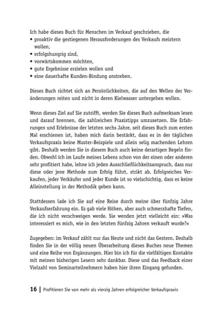 Ich habe dieses Buch für Menschen im Verkauf geschrieben, die
•	proaktiv die gestiegenen Herausforderungen des Verkaufs meistern
wollen,
•	erfolgshungrig sind,
•	vorwärtskommen möchten,
•	gute Ergebnisse erzielen wollen und
•	eine dauerhafte Kunden-Bindung anstreben.
Dieses Buch richtet sich an Persönlichkeiten, die auf den Wellen der Veränderungen reiten und nicht in deren Kielwasser untergehen wollen.
Wenn dieses Ziel auf Sie zutrifft, werden Sie dieses Buch aufmerksam lesen
und darauf brennen, die zahlreichen Praxistipps umzusetzen. Die Erfahrungen und Erlebnisse der letzten sechs Jahre, seit dieses Buch zum ersten
Mal erschienen ist, haben mich darin bestärkt, dass es in der täglichen
Verkaufspraxis keine Muster-Beispiele und allein selig machenden Lehren
gibt. Deshalb werden Sie in diesem Buch auch keine derartigen Regeln finden. Obwohl ich im Laufe meines Lebens schon von der einen oder anderen
sehr profitiert habe, lehne ich jeden Ausschließlichkeitsanspruch, dass nur
diese oder jene Methode zum Erfolg führt, strikt ab. Erfolgreiches Verkaufen, jeder Verkäufer und jeder Kunde ist so vielschichtig, dass es keine
Alleinstellung in der Methodik geben kann.
Stattdessen lade ich Sie auf eine Reise durch meine über fünfzig Jahre
Verkaufserfahrung ein. Es gab viele Höhen, aber auch schmerzhafte Tiefen,
die ich nicht verschweigen werde. Sie wenden jetzt vielleicht ein: »Was
interessiert es mich, wie in den letzten fünfzig Jahren verkauft wurde?«
Zugegeben: im Verkauf zählt nur das Heute und nicht das Gestern. Deshalb
finden Sie in der völlig neuen Überarbeitung dieses Buches neue Themen
und eine Reihe von Ergänzungen. Hier bin ich für die vielfältigen Kontakte
mit meinen bisherigen Lesern sehr dankbar. Diese und das Feedback einer
Vielzahl von Seminarteilnehmern haben hier ihren Eingang gefunden.

16 | Profitieren Sie von mehr als vierzig Jahren erfolgreicher Verkaufspraxis

 