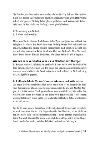Die Kunden von heute sind zwar anders als vor fünfzig Jahren. Sie sind vor
allem viel besser informiert und deutlich anspruchsvoller. Zwei Motive sind
jedoch die ganzen fünfzig Jahre gleich geblieben und werden mit Sicherheit auch in den nächsten fünfzig Jahren gleich bleiben:
1.	Vermeidung von Verlust
2.	Streben nach Gewinn
Alles, was Sie in diesem Buch lesen, jeder Tipp und jedes der zahlreichen
Beispiele, ist durch das Feuer von über fünfzig Jahren Verkaufspraxis gegangen. Nutzen Sie dieses enorme Praxiswissen und begeben Sie sich mit
mir auf eine spannende Reise durch die Welt des Verkaufs. Sind Sie bereit
dazu? Dann lassen Sie sich berichten, wie diese Reise für mich begann.

Wie ich zum Verkaufen kam – ein Monteur auf Abwegen
Zu Beginn meiner Laufbahn als Verkäufer haben mich zwei Erlebnisse bei
dem Unternehmen, bei dem ich den Beruf des Landmaschinenmechanikers
erlernte, anschließend als Service-Monteur und zuletzt im Verkauf tätig
war, maßgeblich geprägt.
1. Schlüsselerlebnis: Verkaufschancen erkennen und aktiv nutzen
Das erste Erlebnis fasziniert mich noch heute und ist so lebendig in meinem Bewusstsein, als ob es gestern gewesen wäre. Es war ein Montag Morgen, ich hatte meine frisch gewaschene Monteurskluft an. Ich sollte den
Motormäher eines Hoteliers in der Nähe von Freudenstadt – der neben
seinem Hotel auch einen größeren landwirtschaftlichen Betrieb unterhielt
– instand setzen.
Das Gerät war jedoch dermaßen verdreckt, dass ich keine Lust verspürte,
es auch nur anzurühren. Ich fragte deshalb den Besitzer, ob es nicht an
der Zeit wäre, sich – auch aus Imagegründen – einen Traktor anzuschaffen.
Seine Antwort überraschte mich sehr: »Ich beschäftige mich schon länger
damit, weiß aber nicht, welches Fabrikat und welche Leistung.«

Profitieren Sie von mehr als vierzig Jahren erfolgreicher Verkaufspraxis

| 17

 