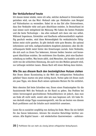 Der Verkäuferberuf heute
Ich staune immer wieder, wenn ich sehe, welcher Aufwand in Unternehmen
getrieben wird, um das Wort ›Verkauf‹ oder gar ›Verkäufer‹ zum Beispiel
auf Visitenkarten zu vermeiden. Dabei ist es das Ziel aller Unternehmen,
dass ihre Verkäufer viele und gute Abschlüsse erzielen. In Deutschland ist
man immer noch weitgehend der Meinung: Wir haben die besten Produkte
und die beste Technologie – das alles verkauft sich dann wie von selbst.
Während Ingenieure, Entwickler und Kaufleute selbstverständlich regelmäßig geschult werden, wird diese Notwendigkeit für verkäuferische Fähigkeiten meist nicht gesehen. Es gibt deshalb viele gute Berater, die optimal
informieren und tolle, maßgeschneiderte Angebote platzieren; aber die Abschlussquote bleibt meist hinter den Erwartungen zurück. Gute Verkäufer,
die sich auch zu ihrem Tun bekennen, können beides: beraten und konsequent Abschlüsse erzielen. Sie motivieren ihre Kunden, jetzt eine Kaufentscheidung zu treffen. Was heute zählt, sind Menschen, die handeln und sich
nicht von der schlechten Stimmung, die auch von den Medien gemacht wird,
zur Lethargie verleiten lassen. Dieses Buch will einen Beitrag dazu leisten.

Wie Sie aus diesem Buch den bestmöglichen Nutzen ziehen
Hat Ihnen dieser Kurzeinstieg in die Welt des erfolgreichen Verkaufens
gefallen? Dann starten wir jetzt richtig durch. Vorher gebe ich Ihnen noch
ein paar Tipps, wie dieses Buch seinen optimalen Nutzen für Sie entfaltet.
Mein oberstes Ziel beim Schreiben war, Ihnen einen Praxisratgeber für die
faszinierende Welt des Verkaufs an die Hand zu geben. Das Problem bei
vielen hervorragend geschriebenen Verkaufsbüchern ist jedoch, dass man
am Ende oft nicht weiß, womit oder wie man beginnen soll. Ich habe Ihnen deshalb einige Tipps zusammengestellt, wie Sie am besten von diesem
Buch profitieren und die Inhalte auch tatsächlich umsetzen.
Lesen Sie es zunächst sorgfältig von Anfang bis Ende. Wenn Sie ein Gefühl
für das Ganze bekommen, können Sie einzelne Ratschläge leichter umsetzen. Alle Kapitel bauen – mit wiederholten Querverweisen – aufeinan-

20 | Profitieren Sie von mehr als vierzig Jahren erfolgreicher Verkaufspraxis

 
