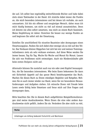 der auf. Ich selbst lese regelmäßig weiterführende Bücher und habe dabei
stets einen Textmarker in der Hand. Ich streiche dabei immer die Punkte
an, die mich besonders interessieren und bei denen ich vorhabe, sie auch
umzusetzen. Ich bin ein offener und neugieriger Mensch, daher muss ich
mich häufig bremsen, um nicht zu viel auf einmal anzustreichen. Denn
ich könnte nie alles sofort umsetzen, was mich an einem Buch fasziniert.
Meine Empfehlung ist daher: Streichen Sie besser nur wenige Punkte an
und beginnen Sie sofort mit der Umsetzung.
Erstellen Sie anschließend für einzelne Bausteine oder Anregungen einen
Umsetzungsplan. Packen Sie sich dabei eher weniger als zu viel auf den Teller. Das Verdauen kleiner Häppchen hat sich bei mir und meinen Trainingsteilnehmern stets als sehr wirksam erwiesen. Auf diese Weise werden Sie
immer besser, Tag für Tag, Woche für Woche und Monat für Monat. Lassen
Sie sich von Problemen nicht entmutigen. Auch ein Hindernisläufer gibt
beim ersten Stolpern nicht auf.
Alternativ können Sie zunächst auch nur ein oder zwei Kapitel herausgreifen, die Sie besonders interessieren. Wie beim Essen bekommen Sie dann
mit Sicherheit Appetit auf das ganze Menü beziehungsweise das Buch.
Machen Sie dieses Buch zu Ihrem ständigen Begleiter und Ratgeber. Nehmen Sie es auch immer wieder zur Hand, wenn Sie vor besonderen Herausforderungen und Aufgaben stehen. Ich wünsche Ihnen viel Freude beim
Lesen sowie Erfolg beim Umsetzen und freue mich auf Ihre Fragen und
Anregungen dazu.
Bitte beachten Sie: Die in diesem Buch aufgeführten Beispielformulierungen sind meine Ausdrucksweise. Wenn Ihnen die eine oder andere Ausdrucksweise nicht gefällt, ändern Sie sie. Verändern Sie aber nicht zu viel.
Merke
Unbehagen am Anfang bedeutet Fortschritt und Wachstum

Profitieren Sie von mehr als vierzig Jahren erfolgreicher Verkaufspraxis

| 21

 