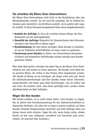 Sie schreiben die Bilanz Ihres Unternehmens
Die Bilanz Ihres Unternehmens wird nicht in der Buchhaltung oder vom
Wirtschaftsprüfer erstellt, für die sind Sie zuständig. Sie im Verkauf bestimmen ganz wesentlich, wie die Bilanz aussieht, ob sie positiv oder negativ ausfällt. In Ihren Verantwortungsbereich fallen diese Aufgabenbereiche:
•	Qualität der Aufträge: In Form der erzielten Gewinn-Marge, der Kundenbonität und der Auftragsklarheit
•	Quantität der Aufträge: Entspricht Ihr Umsatzvolumen dem Unternehmensplan oder übertrifft es diesen sogar?
•	Kundenbindung: Sie wird immer wichtiger. Einen Kunden zu behalten
ist um ein Vielfaches wirtschaftlicher als einen neuen zu gewinnen.
•	Gewinnung neuer Kunden: In Zeiten von Unternehmens-Zusammenschlüssen und kompletten Schließungen müssen ständig neue Kunden
gewonnen werden.
Über diese Kennzahlen schreiben Sie jeden Tag an der Bilanz Ihres Unternehmens mit und werden an ihnen gemessen. Die Kunden sind dabei keine passiven Wesen. Sie wollen in den Prozess aktiv eingebunden werden.
›Der Kunde ist König‹ ist ein Grundsatz, der längst nicht mehr gilt. Durch
die Informationstechnologie sind Ihre Kunden immer besser informiert,
anspruchsvoller und haben ganz klare Vorstellungen, was sie wollen und
was nicht. Sie möchten nicht, dass ihnen gehuldigt wird, sondern wollen
gleichberechtigt am Spiel teilhaben.

Mögen Sie Ihre Kunden
Wie bereits erwähnt, ist es nicht immer leicht, seine Kunden zu mögen.
Das ist jedoch eine Grundvoraussetzung für den überdurchschnittlich erfolgreichen Verkäufer. Ich habe viel zu lange in meiner Laufbahn auf diese
Wunder wirkende Vorgehensweise verzichtet und viele Aufträge allein aus
diesem Grund nicht erhalten. Sagen Sie sich, wenn immer nötig: »Lieber
Kunde, du bist zwar unbequem, anmaßend und manchmal auch unverschämt, ich mag dich aber trotzdem.«

Die Persönlichkeit des Verkäufers

| 25

 