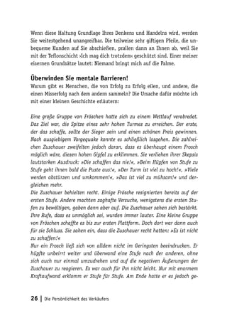 Wenn diese Haltung Grundlage Ihres Denkens und Handelns wird, werden
Sie weitestgehend unangreifbar. Die teilweise sehr giftigen Pfeile, die unbequeme Kunden auf Sie abschießen, prallen dann an Ihnen ab, weil Sie
mit der Teflonschicht ›Ich mag dich trotzdem‹ geschützt sind. Einer meiner
eisernen Grundsätze lautet: Niemand bringt mich auf die Palme.

Überwinden Sie mentale Barrieren!
Warum gibt es Menschen, die von Erfolg zu Erfolg eilen, und andere, die
einen Misserfolg nach dem andern sammeln? Die Ursache dafür möchte ich
mit einer kleinen Geschichte erläutern:
Eine große Gruppe von Fröschen hatte sich zu einem Wettlauf verabredet.
Das Ziel war, die Spitze eines sehr hohen Turmes zu erreichen. Der erste,
der das schaffe, sollte der Sieger sein und einen schönen Preis gewinnen.
Nach ausgiebigem Vorgequake konnte es schließlich losgehen. Die zahlreichen Zuschauer zweifelten jedoch daran, dass es überhaupt einem Frosch
möglich wäre, diesen hohen Gipfel zu erklimmen. Sie verliehen ihrer Skepsis
lautstarken Ausdruck: »Die schaffen das nie!«, »Beim Hüpfen von Stufe zu
Stufe geht ihnen bald die Puste aus!«, »Der Turm ist viel zu hoch!«, »Viele
werden abstürzen und umkommen!«, »Das ist viel zu mühsam!« und dergleichen mehr.
Die Zuschauer behielten recht. Einige Frösche resignierten bereits auf der
ersten Stufe. Andere machten zaghafte Versuche, wenigstens die ersten Stufen zu bewältigen, gaben dann aber auf. Die Zuschauer sahen sich bestärkt.
Ihre Rufe, dass es unmöglich sei, wurden immer lauter. Eine kleine Gruppe
von Fröschen schaffte es bis zur ersten Plattform. Doch dort war dann auch
für sie Schluss. Sie sahen ein, dass die Zuschauer recht hatten: »Es ist nicht
zu schaffen!«
Nur ein Frosch ließ sich von alldem nicht im Geringsten beeindrucken. Er
hüpfte unbeirrt weiter und überwand eine Stufe nach der anderen, ohne
sich auch nur einmal umzudrehen und auf die negativen Äußerungen der
Zuschauer zu reagieren. Es war auch für ihn nicht leicht. Nur mit enormem
Kraftaufwand erklomm er Stufe für Stufe. Am Ende hatte er es jedoch ge-

26 | Die Persönlichkeit des Verkäufers

 