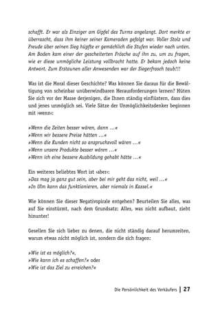 schafft. Er war als Einziger am Gipfel des Turms angelangt. Dort merkte er
überrascht, dass ihm keiner seiner Kameraden gefolgt war. Voller Stolz und
Freude über seinen Sieg hüpfte er gemächlich die Stufen wieder nach unten.
Am Boden kam einer der gescheiterten Frösche auf ihn zu, um zu fragen,
wie er diese unmögliche Leistung vollbracht hatte. Er bekam jedoch keine
Antwort. Zum Erstaunen aller Anwesenden war der Siegerfrosch taub!!!
Was ist die Moral dieser Geschichte? Was können Sie daraus für die Bewältigung von scheinbar unüberwindbaren Herausforderungen lernen? Hüten
Sie sich vor der Masse derjenigen, die Ihnen ständig einflüstern, dass dies
und jenes unmöglich sei. Viele Sätze der Unmöglichkeitsdenker beginnen
mit ›wenn‹:
»Wenn die Zeiten besser wären, dann …«
»Wenn wir bessere Preise hätten …«
»Wenn die Kunden nicht so anspruchsvoll wären …«
»Wenn unsere Produkte besser wären …«
»Wenn ich eine bessere Ausbildung gehabt hätte …«
Ein weiteres beliebtes Wort ist ›aber‹:
»Das mag ja ganz gut sein, aber bei mir geht das nicht, weil …«
»In Ulm kann das funktionieren, aber niemals in Kassel.«
Wie können Sie dieser Negativspirale entgehen? Beurteilen Sie alles, was
auf Sie einstürmt, nach dem Grundsatz: Alles, was nicht aufbaut, zieht
hinunter!
Gesellen Sie sich lieber zu denen, die nicht ständig darauf herumreiten,
warum etwas nicht möglich ist, sondern die sich fragen:
»Wie ist es möglich?«,
»Wie kann ich es schaffen?« oder
»Wie ist das Ziel zu erreichen?«

Die Persönlichkeit des Verkäufers

| 27

 