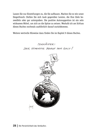 Lassen Sie nur Einstellungen zu, die Sie aufbauen. Machen Sie es wie unser
Siegerfrosch: Stellen Sie sich taub gegenüber Leuten, die Ihre Ziele bezweifeln oder gar untergraben. Die positive Autosuggestion ist ein sehr
wirksames Mittel, um sich an die Spitze zu setzen. Weshalb ich am Schluss
dieses Buches nochmals ausführlich darauf zurückkomme.
Weitere wertvolle Hinweise dazu finden Sie im Kapitel 9 dieses Buches.

28 | Die Persönlichkeit des Verkäufers

 
