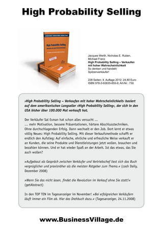High Probability Selling

Jacques Werth, Nicholas E. Ruben,
Michael Franz
High Probability Selling – Verkaufen
mit hoher Wahrscheinlichkeit
So denken und handeln
Spitzenverkäufer!
228 Seiten; 4. Auflage 2012; 24,80 Euro
ISBN 978-3-93835-855-9; Art-Nr.: 730

›High Probability Selling – Verkaufen mit hoher Wahrscheinlichkeit‹ basiert
auf dem amerikanischen Longseller ›High Probability Selling‹, der sich in den
USA bisher über 100.000 Mal verkauft hat.
Der Verkäufer Sal Esman hat schon alles versucht ...
… mehr Motivation, bessere Präsentationen, härtere Abschlusstechniken.
Ohne durchschlagenden Erfolg. Dann wechselt er den Job. Dort lernt er etwas
völlig Neues: High Probability Selling. Mit dieser Verkaufsmethode schafft er
endlich den Aufstieg: Auf einfache, ehrliche und erfreuliche Weise verkauft er
an Kunden, die seine Produkte und Dienstleistungen jetzt wollen, brauchen und
bezahlen können. Und er hat wieder Spaß an der Arbeit. Ist das etwas, das Sie
auch wollen?
»Aufgebaut als Gespräch zwischen Verkäufer und Vertriebschef liest sich das Buch
vergnüglicher und praxisnäher als die meisten Ratgeber zum Thema.« (cash Daily,
Dezember 2008)
»Wenn Sie das nicht lesen, findet die Revolution im Verkauf ohne Sie statt!«
(getAbstract)
In den TOP TEN im Tagesanzeiger im November! »Bei erfolgreichen Verkäufern
läuft immer ein Film ab. Hier das Drehbuch dazu.« (Tagesanzeiger, 24.11.2008)

www.BusinessVillage.de

 