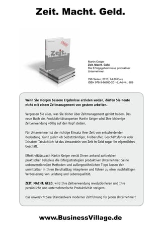 Zeit. Macht. Geld.

Martin Geiger
Zeit. Macht. Geld.
Die Erfolgsgeheimnisse produktiver
Unternehmer
296 Seiten; 2013; 24,80 Euro
ISBN 978-3-86980-201-5; Art-Nr.: 889

Wenn Sie morgen bessere Ergebnisse erzielen wollen, dürfen Sie heute
nicht mit einem Zeitmanagement von gestern arbeiten.
Vergessen Sie alles, was Sie bisher über Zeitmanagement gehört haben. Das
neue Buch des Produktivitätsexperten Martin Geiger wird Ihre bisherige
Zeitverwendung völlig auf den Kopf stellen.
Für Unternehmer ist der richtige Einsatz ihrer Zeit von entscheidender
Bedeutung. Ganz gleich ob Selbstständiger, Freiberufler, Geschäftsführer oder
Inhaber: Tatsächlich ist das Verwandeln von Zeit in Geld sogar ihr eigentliches
Geschäft.
Effektivitätscoach Martin Geiger verrät Ihnen anhand zahlreicher
praktischer Beispiele die Erfolgsstrategien produktiver Unternehmer. Seine
unkonventionellen Methoden und außergewöhnlichen Tipps lassen sich
unmittelbar in Ihren Berufsalltag integrieren und führen zu einer nachhaltigen
Verbesserung von Leistung und Lebensqualität.
ZEIT. MACHT. GELD. wird Ihre Zeitverwendung revolutionieren und Ihre
persönliche und unternehmerische Produktivität steigern.
Das unverzichtbare Standardwerk moderner Zeitführung für jeden Unternehmer!

www.BusinessVillage.de

 