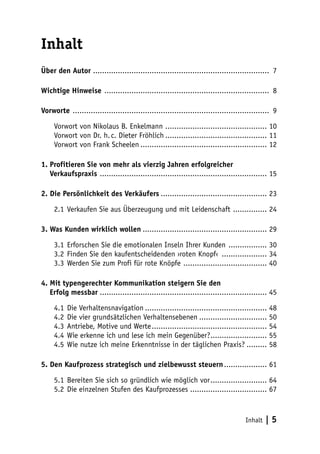 Inhalt
Über den Autor .............................................................................. 7
Wichtige Hinweise .......................................................................... 8
Vorworte ........................................................................................ 9
Vorwort von Nikolaus B. Enkelmann .............................................. 10
Vorwort von Dr. h. c. Dieter Fröhlich.............................................. 11
Vorwort von Frank Scheelen......................................................... 12
1. Profitieren Sie von mehr als vierzig Jahren erfolgreicher
Verkaufspraxis ........................................................................... 15
2. Die Persönlichkeit des Verkäufers................................................ 23
2.1	 Verkaufen Sie aus Überzeugung und mit Leidenschaft ................ 24
3. Was Kunden wirklich wollen........................................................ 29
3.1	 Erforschen Sie die emotionalen Inseln Ihrer Kunden .................. 30
3.2	 Finden Sie den kaufentscheidenden ›roten Knopf‹ ..................... 34
3.3	 Werden Sie zum Profi für rote Knöpfe ...................................... 40
4. Mit typengerechter Kommunikation steigern Sie den
Erfolg messbar........................................................................... 45
4.1	 Die Verhaltensnavigation....................................................... 48
4.2	 Die vier grundsätzlichen Verhaltensebenen............................... 50
4.3	 Antriebe, Motive und Werte.................................................... 54
4.4	 Wie erkenne ich und lese ich mein Gegenüber?.......................... 55
4.5	 Wie nutze ich meine Erkenntnisse in der täglichen Praxis?.......... 58
5. Den Kaufprozess strategisch und zielbewusst steuern.................... 61
5.1	 Bereiten Sie sich so gründlich wie möglich vor.......................... 64
5.2	 Die einzelnen Stufen des Kaufprozesses................................... 67

Inhalt

|5

 