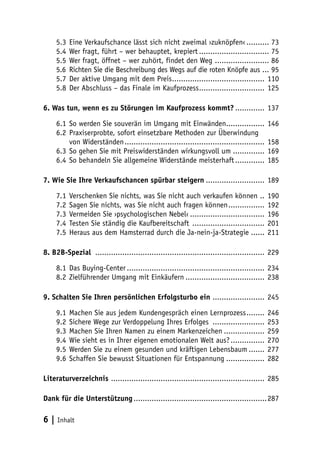 5.3	 Eine Verkaufschance lässt sich nicht zweimal ›zuknöpfen‹........... 73
5.4	 Wer fragt, führt – wer behauptet, krepiert................................ 75
5.5	 Wer fragt, öffnet – wer zuhört, findet den Weg ......................... 86
5.6	 Richten Sie die Beschreibung des Wegs auf die roten Knöpfe aus .... 95
5.7	 Der aktive Umgang mit dem Preis.......................................... 110
5.8	 Der Abschluss – das Finale im Kaufprozess.............................. 125
6. Was tun, wenn es zu Störungen im Kaufprozess kommt?.............. 137
6.1	 So werden Sie souverän im Umgang mit Einwänden..................
6.2	 Praxiserprobte, sofort einsetzbare Methoden zur Überwindung
von Widerständen...............................................................
6.3	 So gehen Sie mit Preiswiderständen wirkungsvoll um...............
6.4	 So behandeln Sie allgemeine Widerstände meisterhaft..............

146
158
169
185

7. Wie Sie Ihre Verkaufschancen spürbar steigern........................... 189
7.1	 Verschenken Sie nichts, was Sie nicht auch verkaufen können ...
7.2	 Sagen Sie nichts, was Sie nicht auch fragen können.................
7.3	 Vermeiden Sie ›psychologischen Nebel‹..................................
7.4	 Testen Sie ständig die Kaufbereitschaft .................................
7.5	 Heraus aus dem Hamsterrad durch die Ja-nein-ja-Strategie.......

190
192
196
201
211

8. B2B-Spezial ............................................................................ 229
8.1	 Das Buying-Center.............................................................. 234
8.2	 Zielführender Umgang mit Einkäufern.................................... 238
9. Schalten Sie Ihren persönlichen Erfolgsturbo ein ........................ 245
9.1	 Machen Sie aus jedem Kundengespräch einen Lernprozess.........
9.2	 Sichere Wege zur Verdoppelung Ihres Erfolges ........................
9.3	 Machen Sie Ihren Namen zu einem Markenzeichen...................
9.4	 Wie sieht es in Ihrer eigenen emotionalen Welt aus?................
9.5	 Werden Sie zu einem gesunden und kräftigen Lebensbaum........
9.6	 Schaffen Sie bewusst Situationen für Entspannung..................

246
253
259
270
277
282

Literaturverzeichnis ..................................................................... 285
Dank für die Unterstützung............................................................287

6 | Inhalt

 