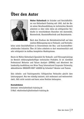 Über den Autor
Walter Kaltenbach ist Gründer und Geschäftsführer von Kaltenbach-Training seit 1992. Auf der Basis seiner Berufsausbildung im technischen Bereich
arbeitete er über viele Jahre als erfolgreicher Verkäufer in verschiedenen Branchen wie Automobil,
Bürotechnik, Kunststofftechnik und Bauindustrie.
Nach dem Studium der Betriebswirtschaft auf dem
zweiten Bildungsweg war er Verkaufs- und Vertriebsleiter sowie Geschäftsführer in Unternehmen der Bau- und kunststoffverarbeitenden Industrie. Über 20 Jahre arbeitete er dort verantwortlich und
sehr erfolgreich im Aufbau kompletter Marktsysteme.
Heute ist Walter Kaltenbach Spezialist für Verkaufs- und Führungstrainings
im Bereich erklärungsbedürftiger technischer Produkte. Er ist ›Certified
Professional Behavior and Values Analyst‹ (DPBVA) und Absolvent der
Leadership Ausbildung von Brian Tracy International Corporate University,
akkreditierter INSIGHTS MDI® ASSESS by Scheelen®-Berater und Trainer.
Sein Arbeits- und Trainingsmotto: Erfolgreiches Verkaufen gleicht dem
Leistungssport. Nur wer ständig trainiert, sich verbessert und weiterentwickelt, fällt nicht zurück und kann seine Position behaupten.
Kontaktdaten
Internet: www.kaltenbach-training.de
E-Mail: wkaltenbach@kaltenbach-training.de

Über den Autor

|7

 