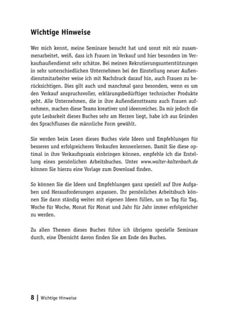 Wichtige Hinweise
Wer mich kennt, meine Seminare besucht hat und sonst mit mir zusammenarbeitet, weiß, dass ich Frauen im Verkauf und hier besonders im Verkaufsaußendienst sehr schätze. Bei meinen Rekrutierungsunterstützungen
in sehr unterschiedlichen Unternehmen bei der Einstellung neuer Außendienstmitarbeiter weise ich mit Nachdruck darauf hin, auch Frauen zu berücksichtigen. Dies gilt auch und manchmal ganz besonders, wenn es um
den Verkauf anspruchsvoller, erklärungsbedürftiger technischer Produkte
geht. Alle Unternehmen, die in ihre Außendienstteams auch Frauen aufnehmen, machen diese Teams kreativer und ideenreicher. Da mir jedoch die
gute Lesbarkeit dieses Buches sehr am Herzen liegt, habe ich aus Gründen
des Sprachflusses die männliche Form gewählt.
Sie werden beim Lesen dieses Buches viele Ideen und Empfehlungen für
besseres und erfolgreicheres Verkaufen kennenlernen. Damit Sie diese optimal in ihre Verkaufspraxis einbringen können, empfehle ich die Erstellung eines persönlichen Arbeitsbuches. Unter www.walter-kaltenbach.de
können Sie hierzu eine Vorlage zum Download finden.
So können Sie die Ideen und Empfehlungen ganz speziell auf Ihre Aufgaben und Herausforderungen anpassen. Ihr persönliches Arbeitsbuch können Sie dann ständig weiter mit eigenen Ideen füllen, um so Tag für Tag,
Woche für Woche, Monat für Monat und Jahr für Jahr immer erfolgreicher
zu werden.
Zu allen Themen dieses Buches führe ich übrigens spezielle Seminare
durch, eine Übersicht davon finden Sie am Ende des Buches.

8 | Wichtige Hinweise

 