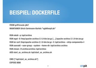 BEISPIEL: DOCKERFILE 
FROM griff/oracle-jdk7 
MAINTAINER Ulrich Gerkmann-Bartels "ugb@enpit.de" 
RUN mkdir -p /opt/archiva 
RUN wget -O /tmp/apache-archiva-2.1.0-bin.tar.gz […]/apache-archiva-2.1.0-bin.tar.gz 
RUN tar xzvf /tmp/apache-archiva-2.1.0-bin.tar.gz -C /opt/archiva --strip-components=1 
RUN useradd --user-group --system --home-dir /opt/archiva archiva 
RUN chown -R archiva:archiva /opt/archiva 
ADD start_as_archiva.sh /opt/start_as_archiva.sh 
CMD ["/opt/start_as_archiva.sh"] 
EXPOSE 8080 
7 
 