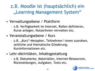 10
z.B. Moodle ist (hauptsächlich) ein
„Learning Management System“
• Verwaltungsebene / Plattform
– z.B. Verfügbarkeit im Internet, Rollen definieren,
Kurse anlegen, NutzerInnen verwalten etc.
• Veranstaltungsebene / Kurs
– z.B. „Kurs“-Metapher, Teilnehmer/-innen zuordnen,
zeitliche und thematische Gliederung,
Kursinformationen etc.
• Lehr-Aktivitäten, Inhaltsgestaltung
– z.B. Dokumente, Materialien, Internet-Ressourcen,
Rückmeldungen, Aufgaben, Tests etc.
 