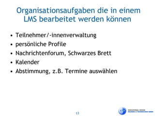 13
Organisationsaufgaben die in einem
LMS bearbeitet werden können
• Teilnehmer/-innenverwaltung
• persönliche Profile
• Nachrichtenforum, Schwarzes Brett
• Kalender
• Abstimmung, z.B. Termine auswählen
 