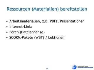 14
Ressourcen (Materialien) bereitstellen
• Arbeitsmaterialien, z.B. PDFs, Präsentationen
• Internet-Links
• Foren (Dateianhänge)
• SCORM-Pakete (WBT) / Lektionen
 