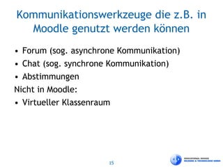 15
Kommunikationswerkzeuge die z.B. in
Moodle genutzt werden können
• Forum (sog. asynchrone Kommunikation)
• Chat (sog. synchrone Kommunikation)
• Abstimmungen
Nicht in Moodle:
• Virtueller Klassenraum
 