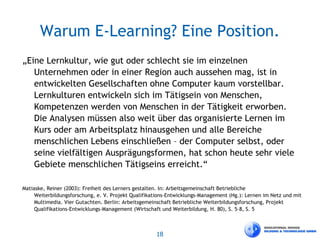 18
Warum E-Learning? Eine Position.
„Eine Lernkultur, wie gut oder schlecht sie im einzelnen
Unternehmen oder in einer Region auch aussehen mag, ist in
entwickelten Gesellschaften ohne Computer kaum vorstellbar.
Lernkulturen entwickeln sich im Tätigsein von Menschen,
Kompetenzen werden von Menschen in der Tätigkeit erworben.
Die Analysen müssen also weit über das organisierte Lernen im
Kurs oder am Arbeitsplatz hinausgehen und alle Bereiche
menschlichen Lebens einschließen – der Computer selbst, oder
seine vielfältigen Ausprägungsformen, hat schon heute sehr viele
Gebiete menschlichen Tätigseins erreicht.“
Matiaske, Reiner (2003): Freiheit des Lerners gestalten. In: Arbeitsgemeinschaft Betriebliche
Weiterbildungsforschung, e. V. Projekt Qualifikations-Entwicklungs-Management (Hg.): Lernen im Netz und mit
Multimedia. Vier Gutachten. Berlin: Arbeitsgemeinschaft Betriebliche Weiterbildungsforschung, Projekt
Qualifikations-Entwicklungs-Management (Wirtschaft und Weiterbildung, H. 80), S. 5–8, S. 5
 