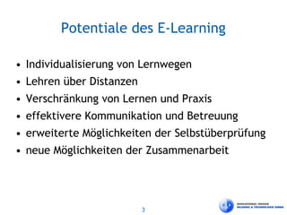 3
Potentiale des E-Learning
• Individualisierung von Lernwegen
• Lehren über Distanzen
• Verschränkung von Lernen und Praxis
• effektivere Kommunikation und Betreuung
• erweiterte Möglichkeiten der Selbstüberprüfung
• neue Möglichkeiten der Zusammenarbeit
 