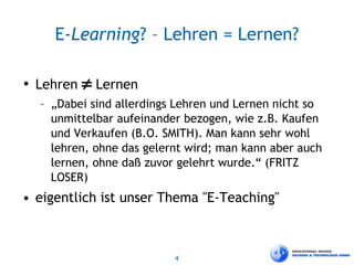 4
E-Learning? – Lehren = Lernen?
• Lehren ≠ Lernen
– „Dabei sind allerdings Lehren und Lernen nicht so
unmittelbar aufeinander bezogen, wie z.B. Kaufen
und Verkaufen (B.O. SMITH). Man kann sehr wohl
lehren, ohne das gelernt wird; man kann aber auch
lernen, ohne daß zuvor gelehrt wurde.“ (FRITZ
LOSER)
• eigentlich ist unser Thema "E-Teaching"
 