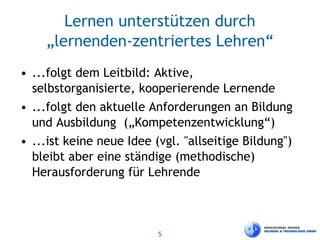 5
Lernen unterstützen durch
„lernenden-zentriertes Lehren“
• ...folgt dem Leitbild: Aktive,
selbstorganisierte, kooperierende Lernende
• ...folgt den aktuelle Anforderungen an Bildung
und Ausbildung („Kompetenzentwicklung“)
• ...ist keine neue Idee (vgl. "allseitige Bildung")
bleibt aber eine ständige (methodische)
Herausforderung für Lehrende
 