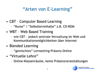 7
“Arten von E-Learning”
• CBT – Computer Based Learning
– “Kurse” / “Selbstlerninhalte” z.B. CD-ROM
• WBT – Web Based Training
– wie CBT – jedoch zentrale Verwaltung im Web und
Kommunikationsmöglichkeiten über Internet
• Blended Learning
– “gemischtes” Lernsetting Präsenz-Online
• “Virtuelle Lehre”
– Online-Klassenräume, keine Präsenzveranstaltungen
 
