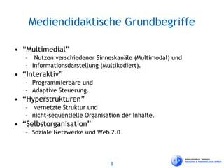 8
Mediendidaktische Grundbegriffe
• “Multimedial”
– Nutzen verschiedener Sinneskanäle (Multimodal) und
– Informationsdarstellung (Multikodiert).
• “Interaktiv”
– Programmierbare und
– Adaptive Steuerung.
• “Hyperstrukturen”
– vernetzte Struktur und
– nicht-sequentielle Organisation der Inhalte.
• “Selbstorganisation”
– Soziale Netzwerke und Web 2.0
 