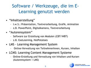 9
Software / Werkzeuge, die im E-
Learning genutzt werden
• “Inhaltserstellung”
– I.w.S.: Präsentation, Textverarbeitung, Grafik, Animation
– z.B. PowerPoint, Digitalkamera, Textverarbeitung
• “Autorensystem”
– Software zur Erstellung von Modulen (CBT/WBT)
– z.B. ExeLearning, HotPotatoes
• LMS - Learning Management System
– Online-Verwaltung von TeilnehmerInnen, Kursen, Inhalten
• LCMS: Learning Content Management Systeme
– Online-Erstellung und Verwaltung von Inhalten und Kursen
(Autorensystem + LMS)
 