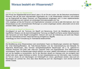 Woraus besteht ein Wissensnetz? Objekte: Das Prinzip der Objektidentität Das Prinzip der Objektidentität beruht darauf, dass z. B. ein Ort wie London, der als Geburtsort verschiedener Personen oder als Sitz einer internationalen Organisation etc. in der Wissensbasis vorkommt, nicht einfach nur als Eigenschaft bei diesen Personen und Organisationen eingetragen wird. In einer objektorientierten Wissensmodellierung wird vielmehr ein eindeutiges Informationsobjekt vom Typ »Ort« angelegt, auf das die Personen und Organisationen verweisen und das so alle Informationen, die in der Wissensbasis aus den verschiedensten Richtungen zu London eingetragen werden, akkumuliert und an einer zentralen Stelle zugreifbar macht. Die Trennung von Begriff und Benennung Grundlegend ist auch die Trennung von Begriff und Benennung. Durch die Modellierung allgemeinen begrifflichen Wissens und die damit einhergehende Trennung von Begriff und Name werden Sprachvarianten oder Synonyme auf einen Begriff zurückgeführt. Dadurch wird auch die Indexierung und somit das Wissen über das Textmaterial normiert. Diese Normierung ermöglicht es, Begriffe unabhängig von ihrer Formulierung im Textmaterial wiederzufinden. Typen von Beziehungen Die Modellierung eines Wissensnetzes nutzt verschiedene Typen von Beziehungen zwischen den Objekten: Die Unter-/Oberbegriffsrelation, die Teile-/Ganzes-Relation und die Instanzbeziehung sind Beispiele für allgemeine Beziehungen; dazu kommen sachgebietsspezifische Beziehungen wie z. B. »geboren-in« zwischen Personen und Orten oder »Sitz-von« zwischen Orten und Organisationen. Eine Differenzierung verschiedener Typen von Beziehungen erlaubt natürlich zum einen, selektiv Informationen zu entnehmen und sich auf die Aspekte zu konzentrieren, die für den Benutzer aktuell von Interesse sind; sie ermöglicht dem System aber auch, eigene Schlüsse zu ziehen. So kann beispielsweise aus der Information, dass »Lenkrad« ein Teil von »Auto« ist und »Sportwagen« ein Unterbegriff von »Auto«, geschlossen werden, dass auch ein Sportwagen ein Lenkrad hat, ohne dass diese Beziehung auch bei »Sportwagen« noch einmal verankert werden müsste. 