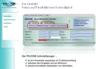 Die Aktivität Fokus auf Flexibilität und Schnelligkeit Optional zuschaltbarer Funktionsumfang je nach individuellen Anforderungen Der PAVONE ActivityManager …  ist pro Anwender anpassbar im Funktionsumfang reduziert die Eingaben auf ein Minimum erlaubt schnellstes Abarbeiten von Aktivitäten 