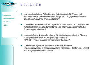 Möchten Sie …unterschiedlichste Aufgaben und Arbeitspakete für Teams mit definiertem oder offenem Zeitraum vergeben und gegebenenfalls die geleisteten Aufwände erfassen lassen? …eine zentrale Kommunikationsplattform dafür nutzen und bestehende Aufgabenlasten, Bearbeitungsstände und organisatorische/fachliche Zuordnungen erkennen? …eine einfache & schnelle Lösung für die Aufgaben, die eine Planung in der professionellen Projektplanungs-Software  PAVONE Project Management nicht rechtfertigen? …Rückmeldungen der Mitarbeiter in einem zentralen Erfassungssystem, in dem auch weitere Tätigkeiten, Kosten etc. erfasst und ausgewertet werden können? 