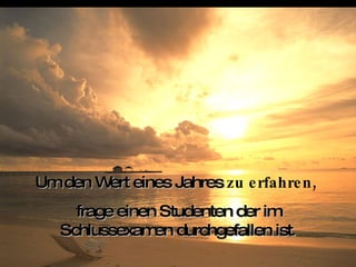 Um den Wert eines Jahres  zu erfahren,   frage einen Studenten der im Schlussexamen durchgefallen ist . 