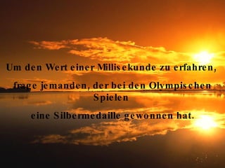 Lächle und wisse, alles ist gut so wie es ist Um den Wert einer Millisekunde zu erfahren,  frage jemanden, der bei den Olympischen Spielen  eine Silbermedaille gewonnen hat. 