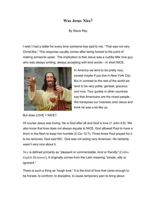 Was Jesus Nice?

                                   By Steve Ray




I wish I had a dollar for every time someone has said to me. “That was not very
Christ-like.” This response usually comes after being honest to the point of
making someone upset. The implication is that Jesus was a cuddly little nice guy
who was always smiling, always accepting with kind words – in short NICE.

                                        In America we tend to be pretty nice,
                                        except maybe if you live in New York City.
                                        But in contrast to the rest of the world we
                                        tend to be very polite, genteel, gracious
                                        and nice. Tour guides in other countries
                                        say that Americans are the nicest people.
                                        We transpose our niceness onto Jesus and
                                        think he was a lot like us.

But does LOVE = NICE?

Of course Jesus was loving. He is God after all and God is love (1 John 4:8). We
also know that love does not always equate to NICE. God allowed Paul to have a
thorn in the flesh to keep him humble (2 Cor 12:7). Three times Paul prayed for it
to be removed. God said NO. God was not acting very American. He certainly
wasn’t very nice about it.

Nice is defined primarily as “pleasant or commendable, kind or friendly” (Collins
English Dictionary). It originally comes from the Latin meaning “simple, silly or
ignorant.”

There is such a thing as “tough love.” It is the kind of love that cares enough to
be honest, to confront, to discipline, to cause temporary pain to bring about
 