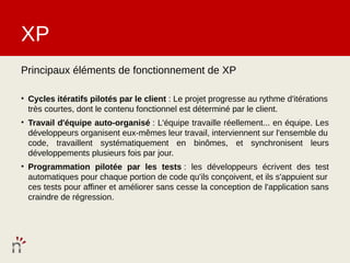 XP
Principaux éléments de fonctionnement de XP

• Cycles itératifs pilotés par le client : Le projet progresse au rythme d'itérations
  très courtes, dont le contenu fonctionnel est déterminé par le client.
• Travail d'équipe auto-organisé : L'équipe travaille réellement... en équipe. Les
  développeurs organisent eux-mêmes leur travail, interviennent sur l'ensemble du
  code, travaillent systématiquement en binômes, et synchronisent leurs
  développements plusieurs fois par jour.
• Programmation pilotée par les tests : les développeurs écrivent des test
  automatiques pour chaque portion de code qu'ils conçoivent, et ils s'appuient sur
  ces tests pour affiner et améliorer sans cesse la conception de l'application sans
  craindre de régression.
 
