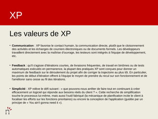 XP
Les valeurs de XP
• Communication : XP favorise le contact humain, la communication directe, plutôt que le cloisonnement
  des activités et les échanges de courriers électroniques ou de documents formels. Les développeurs
  travaillent directement avec la maîtrise d'ouvrage, les testeurs sont intégrés à l'équipe de développement,
  etc.


• Feedback : qu'il s'agisse d'itérations courtes, de livraisons fréquentes, de travail en binômes ou de tests
  automatiques exécutés en permanence, la plupart des pratiques XP sont conçues pour donner un
  maximum de feedback sur le déroulement du projet afin de corriger la trajectoire au plus tôt. En particulier,
  les points de début d'itération offrent à l'équipe le moyen de prendre du recul sur son fonctionnement et de
  l'améliorer sans cesse au fil des itérations.


• Simplicité : XP relève le défi suivant : « que pouvons-nous arrêter de faire tout en continuant à créer
  efficacement un logiciel qui réponde aux besoins réels du client ? ». Cette recherche de simplification
  touche le processus lui-même, mais aussi l'outil fabriqué (la mécanique de planification incite le client à
  focaliser les efforts sur les fonctions prioritaires) ou encore la conception de l'application (guidée par un
  principe de « You ain't gonna need it »).
 